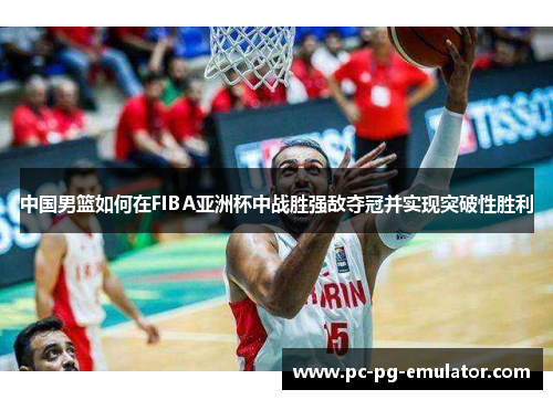 中国男篮如何在FIBA亚洲杯中战胜强敌夺冠并实现突破性胜利