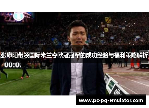 张康阳带领国际米兰夺欧冠冠军的成功经验与福利策略解析