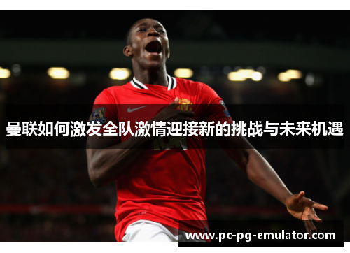 曼联如何激发全队激情迎接新的挑战与未来机遇