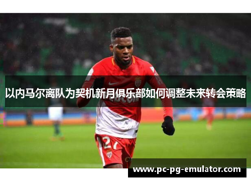 以内马尔离队为契机新月俱乐部如何调整未来转会策略