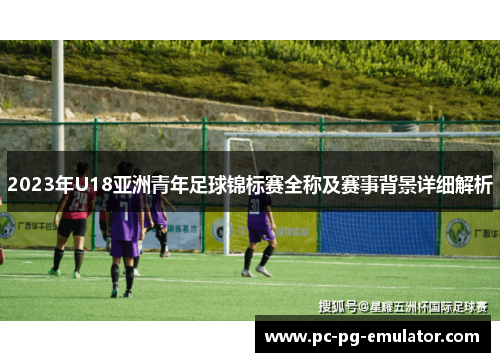 2023年U18亚洲青年足球锦标赛全称及赛事背景详细解析