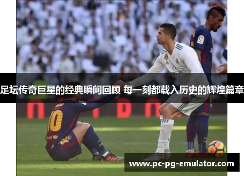 足坛传奇巨星的经典瞬间回顾 每一刻都载入历史的辉煌篇章