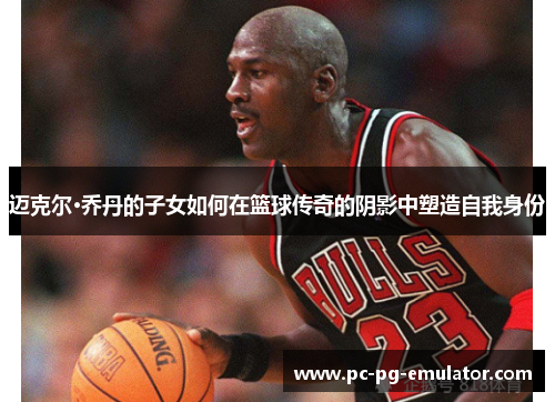迈克尔·乔丹的子女如何在篮球传奇的阴影中塑造自我身份 迈克尔·乔丹的子女如何在篮球传奇的阴影中塑造自我身份