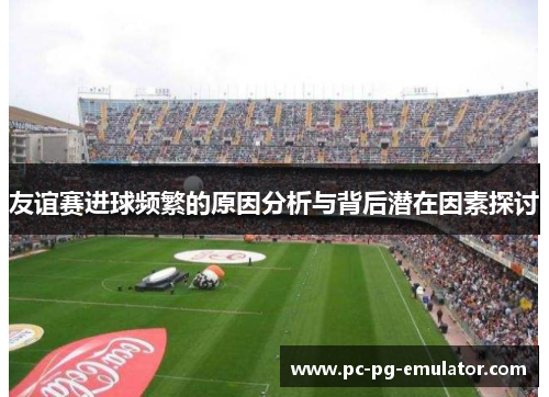 友谊赛进球频繁的原因分析与背后潜在因素探讨 友谊赛进球频繁的原因分析与背后潜在因素探讨