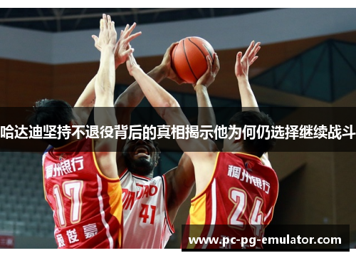 哈达迪坚持不退役背后的真相揭示他为何仍选择继续战斗