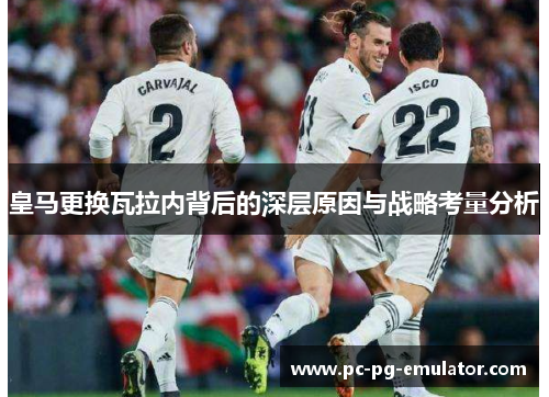 皇马更换瓦拉内背后的深层原因与战略考量分析