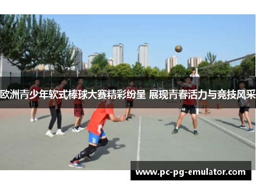 欧洲青少年软式棒球大赛精彩纷呈 展现青春活力与竞技风采