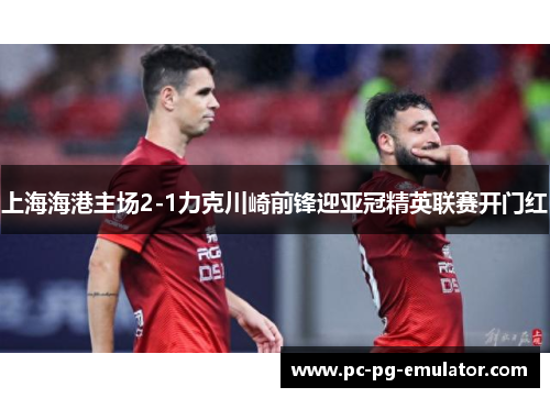 上海海港主场2-1力克川崎前锋迎亚冠精英联赛开门红