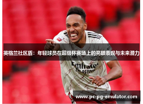 英格兰社区盾：年轻球员在超级杯赛场上的亮眼表现与未来潜力